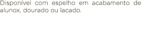 Dispon vel com espelho em acabamento de alunox, dourado ou lacado.